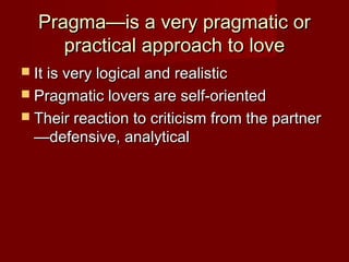 Pragma—is a very pragmatic orPragma—is a very pragmatic or
practical approach to lovepractical approach to love
 It is very logical and realisticIt is very logical and realistic
 Pragmatic lovers are self-orientedPragmatic lovers are self-oriented
 Their reaction to criticism from the partnerTheir reaction to criticism from the partner
—defensive, analytical—defensive, analytical
 
