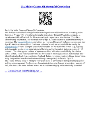 Six Major Causes Of Wrongful Conviction
Part1: Six Major Causes of Wrongful Conviction
The most vicious cause of wrongful conviction is eyewitness misidentification. According to the
Innocence Project, 72% of overturned wrongful convictions through DNA testing were due to
eyewitness misidentification1. As this statistics implies, eyewitness identification (Eye–ID) is
untrustworthy information. The main reason why Eye–ID lacks accuracy is due to malleability of
memories. The Innocence Project asserts there are two variables greatly influence memory and also
Eye–ID. One type of variables is "estimator variables" which are incontrollable factors by the
criminal justice system. Examples of estimator variables are environmental factors (e.g., lighting
and distance) when the crime occurred, racial factors, and psychological factors (e.g., severity of
trauma)1. The other type of variable is "system variables" which is controllable by the criminal
justice system. These variables are within the procedure of attaining evidences. For instance, post–
identification feedback (e.g., confirming feedback that an eyewitness receives), biased lineup/ photo
array composition, biased administrators of lineup can negatively influences Eye–ID.
The second primary cause of wrongful conviction is due to unreliable or improper forensic science
and forensic misconduct. The Innocence Project asserts that most forensic science (e.g., analysis of
hair, bite marks, fire arms, and tool marks) has not been thoroughly and scientifically evaluated
... Get more on HelpWriting.net ...
 