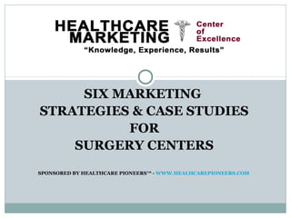 SIX MARKETING
STRATEGIES & CASE STUDIES
FOR
SURGERY CENTERS
SPONSORED BY HEALTHCARE PIONEERS™ - WWW.HEALHCAREPIONEERS.COM
 