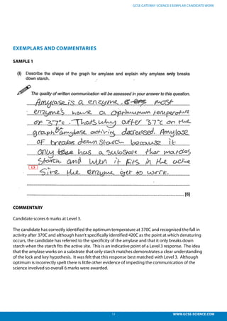 12 WWW.GCSE-SCIENCE.COM
GCSE GATEWAY SCIENCE EXEMPLAR CANDIDATE WORK
EXEMPLARS AND COMMENTARIES
SAMPLE 1
COMMENTARY
Candidate scores 6 marks at Level 3.
The candidate has correctly identified the optimum temperature at 370C and recognised the fall in
activity after 370C and although hasn’t specifically identified 420C as the point at which denaturing
occurs, the candidate has referred to the specificity of the amylase and that it only breaks down
starch when the starch fits the active site. This is an indicative point of a Level 3 response. The idea
that the amylase works on a substrate that only starch matches demonstrates a clear understanding
of the lock and key hypothesis. It was felt that this response best matched with Level 3. Although
optimum is incorrectly spelt there is little other evidence of impeding the communication of the
science involved so overall 6 marks were awarded.
 