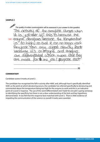 13 WWW.GCSE-SCIENCE.COM
GCSE GATEWAY SCIENCE EXEMPLAR CANDIDATE WORK
SAMPLE 2
COMMENTARY
Candidate scores 4 marks at Level 2.
The candidate has recognised the fall in activity after 400C and, although hasn’t specifically identified
420C as the point at which denaturing occurs, the candidate has referred specifically to denaturing and
commented about the temperature being too high for the enzyme to work and this is an indicative
point of a Level 2 response. The use of the word‘differentiated’and ’made for one job’is going someway
to identifying the specificity but there is not a clear understanding of the lock and key hypothesis
demonstrated. It was felt that this response best matched with Level 2. There is little evidence of
impeding the communication of the science so overall 4 marks were awarded.
 