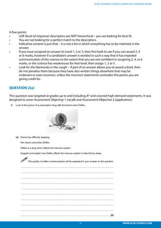 16 WWW.GCSE-SCIENCE.COM
GCSE GATEWAY SCIENCE EXEMPLAR CANDIDATE WORK
A few points:
•	 LOR (level of response) descriptors are NOT hierarchical – you are looking for best fit.
•	 You are not looking for a perfect match to the descriptors.
•	 Indicative content is just that – it is not a list in which everything has to be matched in the  
	 answer.
•	 If you have assigned an answer to Level 1, 2 or 3, then first look to see if you can award 2, 4
	 or 6 marks, however if a candidate’s answer is worded in such a way that it has impeded
	 communication of the science to the extent that you are not confident in assigning 2, 4, or 6
	 marks, or the science has weaknesses for that level, then assign 1, 3 or 5.
•	 Look for the‘diamonds in the rough’– if part of an answer allows you to award a level, then
	 do not penalise them because they have also written things elsewhere that may be
	 irrelevant or even incorrect, unless the incorrect statements contradict the points you are
	 giving credit for.
QUESTION 2(a)
This question was targeted at grades up to and including A* and covered high demand statements. It was
designed to cover Assessment Objective 1 (recall) and Assessment Objective 2 (application).
 