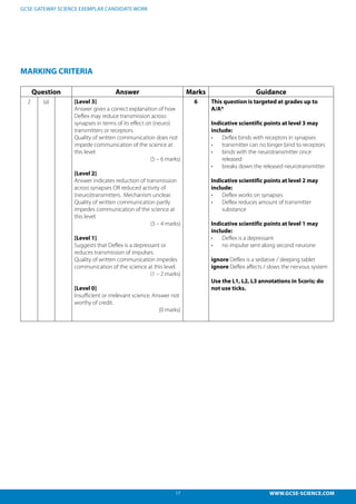 17 WWW.GCSE-SCIENCE.COM
GCSE GATEWAY SCIENCE EXEMPLAR CANDIDATE WORK
MARKING CRITERIA
Question Answer Marks Guidance
2 (a) [Level 3]
Answer gives a correct explanation of how
Deflex may reduce transmission across
synapses in terms of its effect on (neuro)
transmitters or receptors.
Quality of written communication does not
impede communication of the science at
this level
(5 – 6 marks)
[Level 2]
Answer indicates reduction of transmission
across synapses OR reduced activity of
(neuro)transmitters. Mechanism unclear.
Quality of written communication partly
impedes communication of the science at
this level.
(3 – 4 marks)
[Level 1]
Suggests that Deflex is a depressant or
reduces transmission of impulses.
Quality of written communication impedes
communication of the science at this level.
(1 – 2 marks)
[Level 0]
Insufficient or irrelevant science. Answer not
worthy of credit.
(0 marks)
6 This question is targeted at grades up to
A/A*
Indicative scientific points at level 3 may
include:
•	 Deflex binds with receptors in synapses
•	 transmitter can no longer bind to receptors
•	 binds with the neurotransmitter once
released
•	 breaks down the released neurotransmitter
Indicative scientific points at level 2 may
include:
•	 Deflex works on synapses
•	 Deflex reduces amount of transmitter
substance
Indicative scientific points at level 1 may
include:
•	 Deflex is a depressant
•	 no impulse sent along second neurone
ignore Deflex is a sedative / sleeping tablet
ignore Deflex affects / slows the nervous system
Use the L1, L2, L3 annotations in Scoris; do
not use ticks.
 