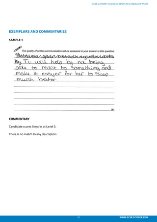18 WWW.GCSE-SCIENCE.COM
GCSE GATEWAY SCIENCE EXEMPLAR CANDIDATE WORK
EXEMPLARS AND COMMENTARIES
SAMPLE 1
COMMENTARY
Candidate scores 0 marks at Level 0.
There is no match to any descriptors.
didate responses
l 0, 0 marks – There is no match to any descriptors.
 