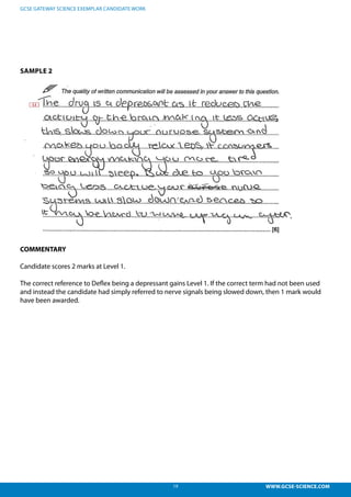 19 WWW.GCSE-SCIENCE.COM
GCSE GATEWAY SCIENCE EXEMPLAR CANDIDATE WORK
SAMPLE 2
COMMENTARY
Candidate scores 2 marks at Level 1.
The correct reference to Deflex being a depressant gains Level 1. If the correct term had not been used
and instead the candidate had simply referred to nerve signals being slowed down, then 1 mark would
have been awarded.
1, 2 marks – The correct reference to Deflex being a depressant gains level 1. If the
ct term had not been used and instead the candidate had simply referred to nerve sig
slowed down, then 1 mark would have been awarded.
 