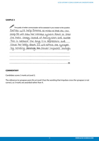 20 WWW.GCSE-SCIENCE.COM
GCSE GATEWAY SCIENCE EXEMPLAR CANDIDATE WORK
SAMPLE 3
COMMENTARY
Candidate scores 3 marks at Level 2.
The reference to synapses puts this at Level 2 but the wording that impulses cross the synapses is not
correct, so 3 marks are awarded rather than 4.
el 2, 3 marks – The reference to synapses puts this at level 2 but the wording tha
ss the synapses is not correct, so 3 marks are awarded rather than 4.
 