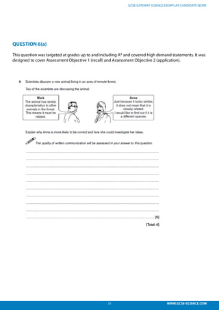 22 WWW.GCSE-SCIENCE.COM
GCSE GATEWAY SCIENCE EXEMPLAR CANDIDATE WORK
QUESTION 6(a)
This question was targeted at grades up to and including A* and covered high demand statements. It was
designed to cover Assessment Objective 1 (recall) and Assessment Objective 2 (application).
Question 6
This question was targeted at grades up to and including A* and covered both standard demand and
high demand statements. It was designed to cover Assessment Objective 1 (recall) and Assessment
Objective 2 (application).
 