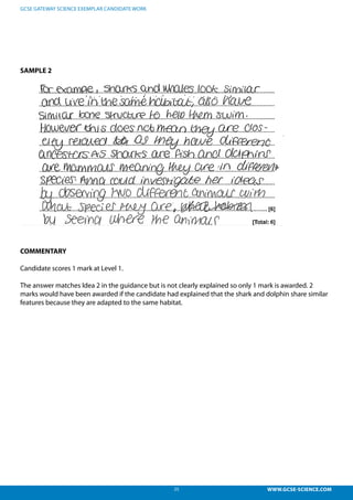 25 WWW.GCSE-SCIENCE.COM
GCSE GATEWAY SCIENCE EXEMPLAR CANDIDATE WORK
SAMPLE 2
COMMENTARY
Candidate scores 1 mark at Level 1.
The answer matches Idea 2 in the guidance but is not clearly explained so only 1 mark is awarded. 2
marks would have been awarded if the candidate had explained that the shark and dolphin share similar
features because they are adapted to the same habitat.
 
