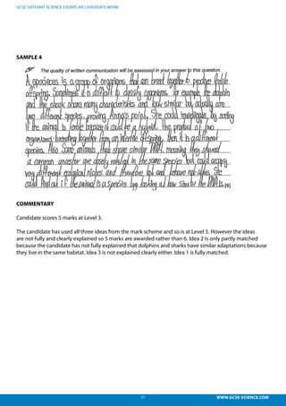 27 WWW.GCSE-SCIENCE.COM
GCSE GATEWAY SCIENCE EXEMPLAR CANDIDATE WORK
SAMPLE 4
COMMENTARY
Candidate scores 5 marks at Level 3.
The candidate has used all three ideas from the mark scheme and so is at Level 3. However the ideas
are not fully and clearly explained so 5 marks are awarded rather than 6. Idea 2 is only partly matched
because the candidate has not fully explained that dolphins and sharks have similar adaptations because
they live in the same habitat. Idea 3 is not explained clearly either. Idea 1 is fully matched.
 
