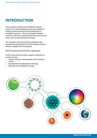 3 WWW.GCSE-SCIENCE.COM
GCSE GATEWAY SCIENCE EXEMPLAR CANDIDATE WORK
These support materials are intended to support
teachers in understanding how examiners apply the
marking criteria and what they are looking for in
candidate responses . There is exemplar candidate
work for a selection of questions from the January 2012
series, with accompanying commentary.
The exemplars and commentaries should be read
alongside the Specification for GCSE Gateway Science,
which is available from the website.
OCR will update these materials as appropriate.
Centres may wish to use these support materials in a
number of ways:
•	 teacher training in interpretation of the marking
criteria
•	 departmental standardisation meetings
•	 exemplars for candidates to review.
INTRODUCTION
 