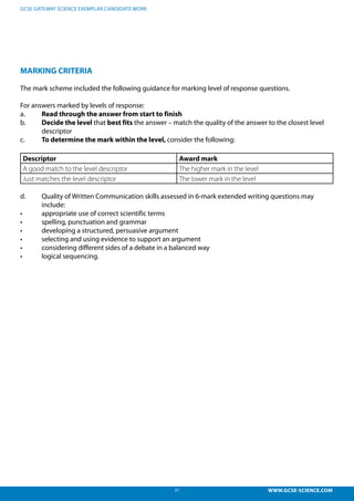 31 WWW.GCSE-SCIENCE.COM
GCSE GATEWAY SCIENCE EXEMPLAR CANDIDATE WORK
MARKING CRITERIA
The mark scheme included the following guidance for marking level of response questions.
For answers marked by levels of response:
a.	 Read through the answer from start to finish
b.	 Decide the level that best fits the answer – match the quality of the answer to the closest level 	
	descriptor
c.	 To determine the mark within the level, consider the following:
Descriptor Award mark
A good match to the level descriptor The higher mark in the level
Just matches the level descriptor The lower mark in the level
d.	 Quality of Written Communication skills assessed in 6-mark extended writing questions may 		
	include:
•	 	 appropriate use of correct scientific terms
•	 	 spelling, punctuation and grammar
•	 	 developing a structured, persuasive argument
•	 	 selecting and using evidence to support an argument
•	 	 considering different sides of a debate in a balanced way
•	 	 logical sequencing.
 