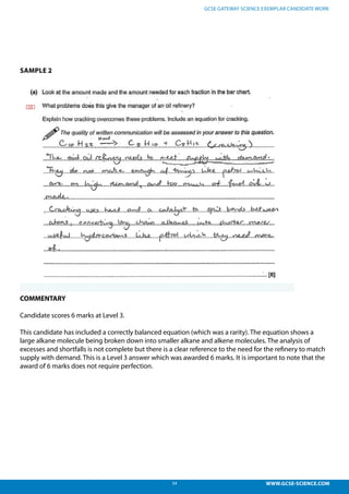 34 WWW.GCSE-SCIENCE.COM
GCSE GATEWAY SCIENCE EXEMPLAR CANDIDATE WORK
SAMPLE 2
COMMENTARY
Candidate scores 6 marks at Level 3.
This candidate has included a correctly balanced equation (which was a rarity). The equation shows a
large alkane molecule being broken down into smaller alkane and alkene molecules. The analysis of
excesses and shortfalls is not complete but there is a clear reference to the need for the refinery to match
supply with demand. This is a Level 3 answer which was awarded 6 marks. It is important to note that the
award of 6 marks does not require perfection.
ncluded a correctly balanced equation (which was a rarity). The
ge alkane molecule being broken down into smaller alkane and
he analysis of excesses and shortfalls is not complete but there
o the need for the refinery to match supply with demand. This is
ch was awarded 6 marks. It is important to note that the award of
quire perfection.
 