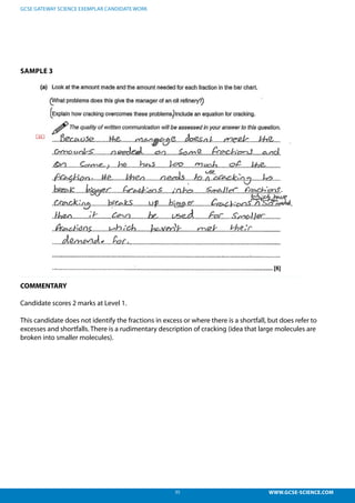35 WWW.GCSE-SCIENCE.COM
GCSE GATEWAY SCIENCE EXEMPLAR CANDIDATE WORK
SAMPLE 3
COMMENTARY
Candidate scores 2 marks at Level 1.
This candidate does not identify the fractions in excess or where there is a shortfall, but does refer to
excesses and shortfalls. There is a rudimentary description of cracking (idea that large molecules are
broken into smaller molecules).
s not identify the fractions in excess or where there is a shortfall,
cesses and shortfalls. There is a rudimentary description of
arge molecules are broken into smaller molecules). This is a level
cores 2 marks
 