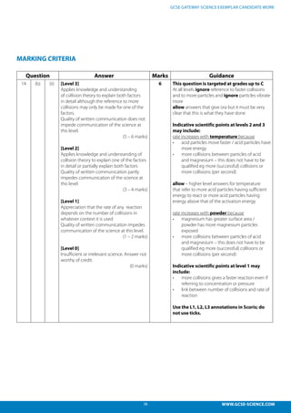 38 WWW.GCSE-SCIENCE.COM
GCSE GATEWAY SCIENCE EXEMPLAR CANDIDATE WORK
MARKING CRITERIA
Question Answer Marks Guidance
14 (b) (ii) [Level 3]
Applies knowledge and understanding
of collision theory to explain both factors
in detail although the reference to more
collisions may only be made for one of the
factors.
Quality of written communication does not
impede communication of the science at
this level.
(5 – 6 marks)
[Level 2]
Applies knowledge and understanding of
collision theory to explain one of the factors
in detail or partially explain both factors
Quality of written communication partly
impedes communication of the science at
this level.
(3 – 4 marks)
[Level 1]
Appreciation that the rate of any reaction
depends on the number of collisions in
whatever context it is used
Quality of written communication impedes
communication of the science at this level.
(1 – 2 marks)
[Level 0]
Insufficient or irrelevant science. Answer not
worthy of credit.
(0 marks)
6 This question is targeted at grades up to C
At all levels ignore reference to faster collisions
and to more particles and ignore particles vibrate
more
allow answers that give ora but it must be very
clear that this is what they have done
Indicative scientific points at levels 2 and 3
may include:
rate increases with temperature because
•	 acid particles move faster / acid particles have
more energy
•	 more collisions between particles of acid
and magnesium – this does not have to be
qualified eg more (successful) collisions or
more collisions (per second)
allow – higher level answers for temperature
that refer to more acid particles having sufficient
energy to react or more acid particles having
energy above that of the activation energy
rate increases with powder because
•	 magnesium has greater surface area /
powder has more magnesium particles
exposed
•	 more collisions between particles of acid
and magnesium – this does not have to be
qualified eg more (successful) collisions or
more collisions (per second)
Indicative scientific points at level 1 may
include:
•	 more collisions gives a faster reaction even if
referring to concentration or pressure
•	 link between number of collisions and rate of
reaction
Use the L1, L2, L3 annotations in Scoris; do
not use ticks.
 