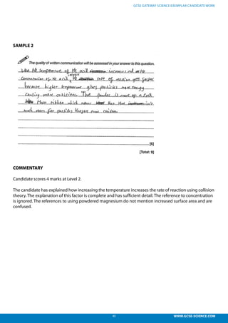 40 WWW.GCSE-SCIENCE.COM
GCSE GATEWAY SCIENCE EXEMPLAR CANDIDATE WORK
SAMPLE 2
COMMENTARY
Candidate scores 4 marks at Level 2.
The candidate has explained how increasing the temperature increases the rate of reaction using collision
theory. The explanation of this factor is complete and has sufficient detail. The reference to concentration
is ignored. The references to using powdered magnesium do not mention increased surface area and are
confused.
ained how increasing the temperature increases the rate of
theory. The explanation of this factor is complete and has
erence to concentration is ignored. The references to using
do not mention increased surface area and are confused. This
oring 4 marks
 