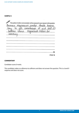 41 WWW.GCSE-SCIENCE.COM
GCSE GATEWAY SCIENCE EXEMPLAR CANDIDATE WORK
SAMPLE 3
COMMENTARY
Candidate scores 0 marks.
This candidate makes no reference to collisions and does not answer the question. This is a Level 0
response and does not score.
no reference to collisions and does not answer the question.
se and does not score.
 