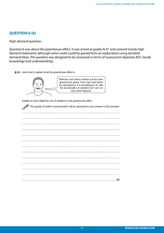 44 WWW.GCSE-SCIENCE.COM
GCSE GATEWAY SCIENCE EXEMPLAR CANDIDATE WORK
QUESTION 6 (b)
High demand question.
Question 6 was about the greenhouse effect. It was aimed at grades B-A* and covered mainly high
demand statements although some credit could be gained from an explanation using standard
demand ideas. The question was designed to be answered in terms of assessment objective AO1 (recall,
knowledge and understanding).
LoR Material for teacher use.
Gateway Physics January 2012; B751 / 02
High demand question.
Question 6 was about the greenhouse effect. It was aimed at grades B-A* and covered mainly high
demand statements although some credit could be gained from an explanation using standard
demand ideas. The question was designed to be answered in terms of assessment objective AO1
(recall, knowledge and understanding).
6
 