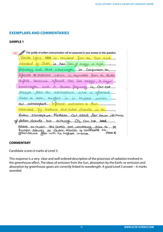 46 WWW.GCSE-SCIENCE.COM
GCSE GATEWAY SCIENCE EXEMPLAR CANDIDATE WORK
EXEMPLARS AND COMMENTARIES
SAMPLE 1
COMMENTARY
Candidate scores 6 marks at Level 3.
This response is a very clear and well ordered description of the processes of radiation involved in
the greenhouse effect. The ideas of emission from the Sun, absorption by the Earth, re-emission and
absorption by greenhouse gases are correctly linked to wavelength. A good Level 3 answer – 6 marks
awarded.
didate responses:
esponse is a very clear and well ordered description of the processes of radiation
ed in the greenhouse effect. The ideas of emission from the Sun, absorption by the
, re-emission and absorption by greenhouse gases are correctly linked to wavelength. A
L3 answer – 6 marks awarded.
 