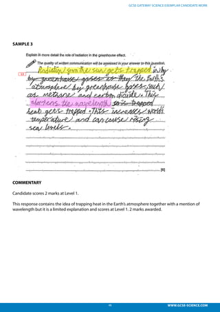 48 WWW.GCSE-SCIENCE.COM
GCSE GATEWAY SCIENCE EXEMPLAR CANDIDATE WORK
SAMPLE 3
COMMENTARY
Candidate scores 2 marks at Level 1.
This response contains the idea of trapping heat in the Earth’s atmosphere together with a mention of
wavelength but it is a limited explanation and scores at Level 1. 2 marks awarded.
his response contains the idea of trapping heat in the Earth’s atmosphere together with a
ention of wavelength but it is a limited explanation and scores at L1. 2 marks awarded.
 