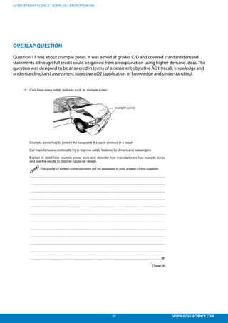 49 WWW.GCSE-SCIENCE.COM
GCSE GATEWAY SCIENCE EXEMPLAR CANDIDATE WORK
OVERLAP QUESTION
Question 11 was about crumple zones. It was aimed at grades C/D and covered standard demand
statements although full credit could be gained from an explanation using higher demand ideas. The
question was designed to be answered in terms of assessment objective AO1 (recall, knowledge and
understanding) and assessment objective AO2 (application of knowledge and understanding).
Overlap question.
Question 11 was about crumple zones. It was aimed at grades C/D and covered standard demand
statements although full credit could be gained from an explanation using higher demand ideas. The
question was designed to be answered in terms of assessment objective AO1 (recall, knowledge and
understanding) and assessment objective AO2 (application of knowledge and understanding).
 