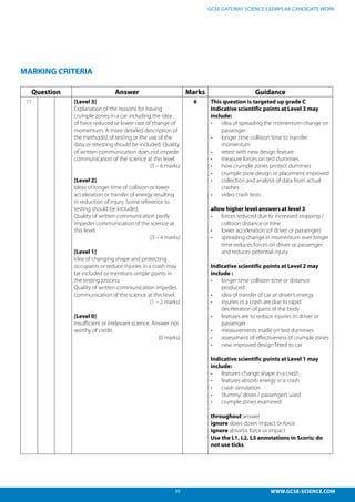 50 WWW.GCSE-SCIENCE.COM
GCSE GATEWAY SCIENCE EXEMPLAR CANDIDATE WORK
MARKING CRITERIA
Question Answer Marks Guidance
11 [Level 3]
Explanation of the reasons for having
crumple zones in a car including the idea
of force reduced or lower rate of change of
momentum. A more detailed description of
the method(s) of testing or the use of the
data or retesting should be included. Quality
of written communication does not impede
communication of the science at this level.
(5 – 6 marks)
[Level 2]
Ideas of longer time of collision or lower
acceleration or transfer of energy resulting
in reduction of injury. Some reference to
testing should be included.
Quality of written communication partly
impedes communication of the science at
this level.
(3 – 4 marks)
[Level 1]
Idea of changing shape and protecting
occupants or reduce injuries in a crash may
be included or mentions simple points in
the testing process.
Quality of written communication impedes
communication of the science at this level.
(1 – 2 marks)
[Level 0]
Insufficient or irrelevant science. Answer not
worthy of credit.
(0 marks)
6 This question is targeted up grade C
Indicative scientific points at Level 3 may
include:
•	 idea of spreading the momentum change on
passenger
•	 longer time collision time to transfer
momentum
•	 retest with new design feature
•	 measure forces on test dummies
•	 how crumple zones protect dummies
•	 crumple zone design or placement improved
•	 collection and analysis of data from actual
crashes
•	 video crash tests
allow higher level answers at level 3
•	 forces reduced due to increased stopping /
collision distance or time
•	 lower acceleration (of driver or passenger)
•	 spreading change in momentum over longer
time reduces forces on driver or passenger
and reduces potential injury
Indicative scientific points at Level 2 may
include :
•	 longer time collision time or distance
produced
•	 idea of transfer of car or driver’s energy
•	 injuries in a crash are due to rapid
deceleration of parts of the body
•	 features are to reduce injuries to driver or
passenger
•	 measurements made on test dummies
•	 assessment of effectiveness of crumple zones
•	 new improved design fitted to car
Indicative scientific points at Level 1 may
include:
•	 features change shape in a crash
•	 features absorb energy in a crash
•	 crash simulation
•	 ‘dummy’driver / passengers used
•	 crumple zones examined
throughout answer
ignore slows down impact or force
ignore absorbs force or impact
Use the L1, L2, L3 annotations in Scoris; do
not use ticks.
 