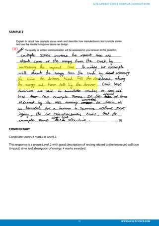 52 WWW.GCSE-SCIENCE.COM
GCSE GATEWAY SCIENCE EXEMPLAR CANDIDATE WORK
SAMPLE 2
COMMENTARY
Candidate scores 4 marks at Level 2.
This response is a secure Level 2 with good description of testing related to the increased collision
(impact) time and absorption of energy. 4 marks awarded.
This response is a secure L2 with good description of testing related to the increased collision
impact) time and absorption of energy. 4 marks awarded.
 