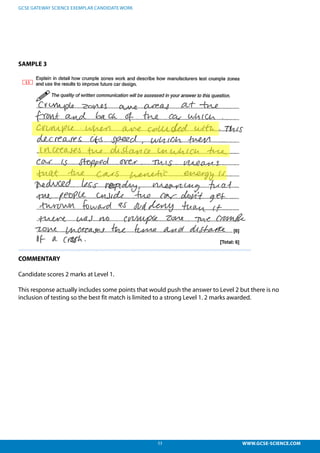 53 WWW.GCSE-SCIENCE.COM
GCSE GATEWAY SCIENCE EXEMPLAR CANDIDATE WORK
SAMPLE 3
COMMENTARY
Candidate scores 2 marks at Level 1.
This response actually includes some points that would push the answer to Level 2 but there is no
inclusion of testing so the best fit match is limited to a strong Level 1. 2 marks awarded.
This response actually includes some points that would push the answer to L2 but there is no
nclusion of testing so the best fit match is limited to a strong L1. 2 marks awarded.
 