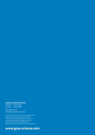 GENERAL QUALIFICATIONS
Telephone 	 01223 553998
Facsimile 	 01223 552627
science@ocr.org.uk
1 Hills Road, Cambridge CB1 2EU
For staff training purposes and as part of our quality assurance
programme your call may be recorded or monitored.
© OCR 2011 Oxford Cambridge and RSA Examinations is a
Company Limited by Guarantee. Registered in England.
Registered office 1 Hills Road, Cambridge CB1 2EU.
Registered company number 3484455. OCR is an exempt charity.
www.gcse-science.com
 