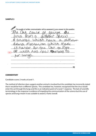 9 WWW.GCSE-SCIENCE.COM
GCSE GATEWAY SCIENCE EXEMPLAR CANDIDATE WORK
SAMPLE 3
COMMENTARY
Candidate scores 2 marks at Level 1.
The method of infection does suggest another animal is involved but the candidate has incorrectly stated
that it would be from a different species. This candidate has, however, recognised that the virus would
enter the cat through the lungs and this is an indicative point of a Level 1 response. The lack of scientific
terminology in the response is evidence of impeding the communication of the science but the use of
species and lungs meant it was suitable to award 2 marks overall.
Candidate 3
Commentary This question is targeted at grades up to E
2 marks awarded
The method of infection does suggest another animal is involved but the candidate has
incorrectly stated that it would be from a different species. This candidate has, however,
recognised that the virus would enter the cat through the lungs and this is an indicative point
of a level 1 response. The lack of scientific terminology in the response is evidence of
impeding the communication of the science but the use of species and lungs meant it was
suitable to award 2 marks overall.
 