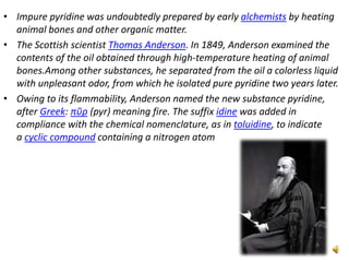 • Impure pyridine was undoubtedly prepared by early alchemists by heating
animal bones and other organic matter.
• The Scottish scientist Thomas Anderson. In 1849, Anderson examined the
contents of the oil obtained through high-temperature heating of animal
bones.Among other substances, he separated from the oil a colorless liquid
with unpleasant odor, from which he isolated pure pyridine two years later.
• Owing to its flammability, Anderson named the new substance pyridine,
after Greek: πῦρ (pyr) meaning fire. The suffix idine was added in
compliance with the chemical nomenclature, as in toluidine, to indicate
a cyclic compound containing a nitrogen atom
 