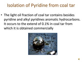Isolation of Pyridine from coal tar
• The light oil fraction of coal tar contains besides
pyridine and alkyl pyridines aromatic hydrocarbons.
It occurs to the extend of 0.1% in coal tar from
which it is obtained commercially
 