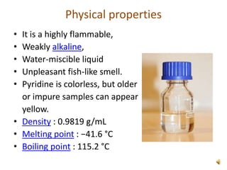 Physical properties
• It is a highly flammable,
• Weakly alkaline,
• Water-miscible liquid
• Unpleasant fish-like smell.
• Pyridine is colorless, but older
or impure samples can appear
yellow.
• Density : 0.9819 g/mL
• Melting point : −41.6 °C
• Boiling point : 115.2 °C
 