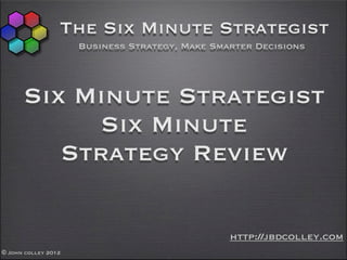 The Six Minute Strategist
                     Business Strategy, Make Smarter Decisions




      Six Minute Strategist
            Six Minute
         Strategy Review

                                                http://jbdcolley.com
© John colley 2012
 