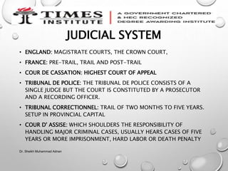 JUDICIAL SYSTEM
• ENGLAND: MAGISTRATE COURTS, THE CROWN COURT,
• FRANCE: PRE-TRAIL, TRAIL AND POST-TRAIL
• COUR DE CASSATION: HIGHEST COURT OF APPEAL
• TRIBUNAL DE POLICE: THE TRIBUNAL DE POLICE CONSISTS OF A
SINGLE JUDGE BUT THE COURT IS CONSTITUTED BY A PROSECUTOR
AND A RECORDING OFFICER.
• TRIBUNAL CORRECTIONNEL: TRAIL OF TWO MONTHS TO FIVE YEARS.
SETUP IN PROVINCIAL CAPITAL
• COUR D' ASSISE: WHICH SHOULDERS THE RESPONSIBILITY OF
HANDLING MAJOR CRIMINAL CASES, USUALLY HEARS CASES OF FIVE
YEARS OR MORE IMPRISONMENT, HARD LABOR OR DEATH PENALTY
Dr. Sheikh Muhammad Adnan
 