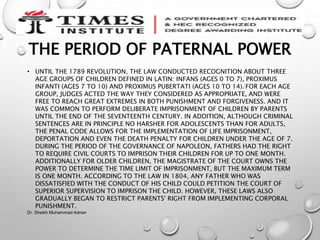 THE PERIOD OF PATERNAL POWER
• UNTIL THE 1789 REVOLUTION, THE LAW CONDUCTED RECOGNITION ABOUT THREE
AGE GROUPS OF CHILDREN DEFINED IN LATIN: INFANS (AGES 0 TO 7), PROXIMUS
INFANTI (AGES 7 TO 10) AND PROXIMUS PUBERTATI (AGES 10 TO 14).[FOR EACH AGE
GROUP, JUDGES ACTED THE WAY THEY CONSIDERED AS APPROPRIATE, AND WERE
FREE TO REACH GREAT EXTREMES IN BOTH PUNISHMENT AND FORGIVENESS. AND IT
WAS COMMON TO PERFORM DELIBERATE IMPRISONMENT OF CHILDREN BY PARENTS
UNTIL THE END OF THE SEVENTEENTH CENTURY. IN ADDITION, ALTHOUGH CRIMINAL
SENTENCES ARE IN PRINCIPLE NO HARSHER FOR ADOLESCENTS THAN FOR ADULTS,
THE PENAL CODE ALLOWS FOR THE IMPLEMENTATION OF LIFE IMPRISONMENT,
DEPORTATION AND EVEN THE DEATH PENALTY FOR CHILDREN UNDER THE AGE OF 7.
DURING THE PERIOD OF THE GOVERNANCE OF NAPOLEON, FATHERS HAD THE RIGHT
TO REQUIRE CIVIL COURTS TO IMPRISON THEIR CHILDREN FOR UP TO ONE MONTH.
ADDITIONALLY FOR OLDER CHILDREN, THE MAGISTRATE OF THE COURT OWNS THE
POWER TO DETERMINE THE TIME LIMIT OF IMPRISONMENT, BUT THE MAXIMUM TERM
IS ONE MONTH. ACCORDING TO THE LAW IN 1804, ANY FATHER WHO WAS
DISSATISFIED WITH THE CONDUCT OF HIS CHILD COULD PETITION THE COURT OF
SUPERIOR SUPERVISION TO IMPRISON THE CHILD. HOWEVER, THESE LAWS ALSO
GRADUALLY BEGAN TO RESTRICT PARENTS' RIGHT FROM IMPLEMENTING CORPORAL
PUNISHMENT.
Dr. Sheikh Muhammad Adnan
 