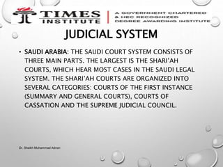 JUDICIAL SYSTEM
• SAUDI ARABIA: THE SAUDI COURT SYSTEM CONSISTS OF
THREE MAIN PARTS. THE LARGEST IS THE SHARI’AH
COURTS, WHICH HEAR MOST CASES IN THE SAUDI LEGAL
SYSTEM. THE SHARI’AH COURTS ARE ORGANIZED INTO
SEVERAL CATEGORIES: COURTS OF THE FIRST INSTANCE
(SUMMARY AND GENERAL COURTS), COURTS OF
CASSATION AND THE SUPREME JUDICIAL COUNCIL.
Dr. Sheikh Muhammad Adnan
 