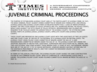 JUVENILE CRIMINAL PROCEEDINGS
• THE PURPOSE OF ESTABLISHING JUVENILE COURT AIMS AT THE PARTICULARITY OF JUVENILE CRIME. IN 1945,
THE BASIC CRIMINAL POLICY AGAINST CRIMES COMMITTED BY MINORS WAS FORMULATED, AND SPECIAL
JUVENILE JUDGES AND JUVENILE COURTS WERE ESTABLISHED RESPECTIVELY. CASES OF MINOR OFFENCES
AGAINST THE FIRST FOUR GRADES OF POLICE OFFENCES ARE STILL ADDRESSED BEFORE THE POLICE COURTS,
WHILE CASES AGAINST THE FIFTH GRADE OF POLICE OFFENCES, MISDEMEANORS AND FELONIES ARE
REQUIRED TO BE TACKLED UNDER THE JURISDICTION OF THE JUVENILE COURTS. THE SYSTEM INCLUDES
SEVERAL PARTS OF JUVENILE JUDGES, JUVENILE COURTS, APPELLATE COURTS AND JUVENILE FELONY
COURTS.
• THESE COURTS ARE PRESIDED BY ONE JUVENILE COURT JUDGE WITH TWO ASSISTANTS OF TWO LAY JUDGES
AND ONE COURT CLERK. BY VIRTUES OF THE REFERRAL OF A JUVENILE JUDGE OR PRETRIAL JUDGE, THE
JUVENILE COURT HEARS FELONY CASES COMMITTED BY MINORS UNDER THE AGE OF 16 AND
MISDEMEANORS COMMITTED BY MINORS UNDER THE AGE OF 18. THE JUVENILE COURT MAY ORDER FOR
ADOPTING MEASURES OF PROTECTION, ASSISTANCE, SUPERVISION AND EDUCATION FOR ALL MINORS, AND
TAKE EDUCATIONAL SANCTIONS AGAINST THOSE MINORS OVER 10 YEARS OF AGE. FURTHERMORE, MINORS
WHO ARE AT THE AGE OF 13 TO 16 CAN BE SENTENCED. HOWEVER MINORS CAN ONLY AFFORD HALF OF
THE SENTENCES PRESCRIBED BY ADULTS. AND THEY CANNOT BE REMANDED UNLESS THEY HAVE
COMMITTED A SERIOUS CRIME.
• IN TERMS OF THE JUDICIAL STRUCTURE, THE JUVENILE FELONY COURT SHARES THE SAME CONSTRUCTION
SYSTEM AS THE COMMON FELONY COURT, WHICH IS COMPOSED OF 3 PROFESSIONAL JUDGES AND 9
JURORS. THE JUVENILE FELONY COURT HEARS FELONIES COMMITTED BY MINORS BETWEEN THE AGES OF 16
AND 18.
Dr. Sheikh Muhammad Adnan
 
