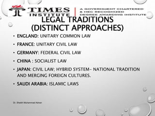 LEGAL TRADITIONS
(DISTINCT APPROACHES)
• ENGLAND: UNITARY COMMON LAW
• FRANCE: UNITARY CIVIL LAW
• GERMANY: FEDERAL CIVIL LAW
• CHINA : SOCIALIST LAW
• JAPAN: CIVIL LAW; HYBRID SYSTEM- NATIONAL TRADITION
AND MERGING FOREIGN CULTURES.
• SAUDI ARABIA: ISLAMIC LAWS
Dr. Sheikh Muhammad Adnan
 