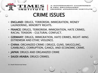 CRIME ISSUES
• ENGLAND: DRUGS, TERRORISM, IMMIGRATION, MONEY
LAUNDERING, MINORITY RIGHTS.
• FRANCE: DRUGS, TERRORISM, IMMIGRATION, HATE CRIMES,
RACIAL TENSION – CULTURAL CONFLICT.
• GERMANY: DRUGS, IMMIGRATION, HATE CRIMES, RIGHT-WING
EXTREMISM AND ETHIC VIOLENCE.
• CHINA: ORGANIZED CRIME ( DRUGS, GUNS, SMUGGLING,
GAMBLING), CORRUPTION, GANGS, AND ECONOMIC CRIME.
• JAPAN: DRUGS AND ORGANIZED CRIME
• SAUDI ARABIA: DRUGS CRIMES.
Dr. Sheikh Muhammad Adnan
 