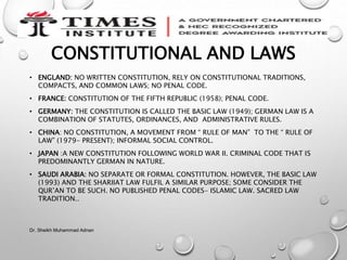 CONSTITUTIONAL AND LAWS
• ENGLAND: NO WRITTEN CONSTITUTION, RELY ON CONSTITUTIONAL TRADITIONS,
COMPACTS, AND COMMON LAWS; NO PENAL CODE.
• FRANCE: CONSTITUTION OF THE FIFTH REPUBLIC (1958); PENAL CODE.
• GERMANY: THE CONSTITUTION IS CALLED THE BASIC LAW (1949); GERMAN LAW IS A
COMBINATION OF STATUTES, ORDINANCES, AND ADMINISTRATIVE RULES.
• CHINA: NO CONSTITUTION, A MOVEMENT FROM “ RULE OF MAN” TO THE “ RULE OF
LAW” (1979- PRESENT); INFORMAL SOCIAL CONTROL.
• JAPAN :A NEW CONSTITUTION FOLLOWING WORLD WAR II. CRIMINAL CODE THAT IS
PREDOMINANTLY GERMAN IN NATURE.
• SAUDI ARABIA: NO SEPARATE OR FORMAL CONSTITUTION. HOWEVER, THE BASIC LAW
(1993) AND THE SHARIIAT LAW FULFIL A SIMILAR PURPOSE; SOME CONSIDER THE
QUR’AN TO BE SUCH. NO PUBLISHED PENAL CODES- ISLAMIC LAW. SACRED LAW
TRADITION..
Dr. Sheikh Muhammad Adnan
 