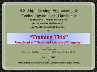 S.Sukhjinder singhEngineering &
    Technologycollege , Gurdaspur
            An Industrial Training Presentation
              for the partially fulfillment of
             Six Month Industrial Training
                               on


            “Training Title”
Completed at “ Name and Address of Company”
                                by:
                          Name of Student
     University Roll No.__________ ( 2010 Batch, 5th Sem ECE)

                         On    / , 2012
                               At
  Department of Electronics and Communication Engineering
 