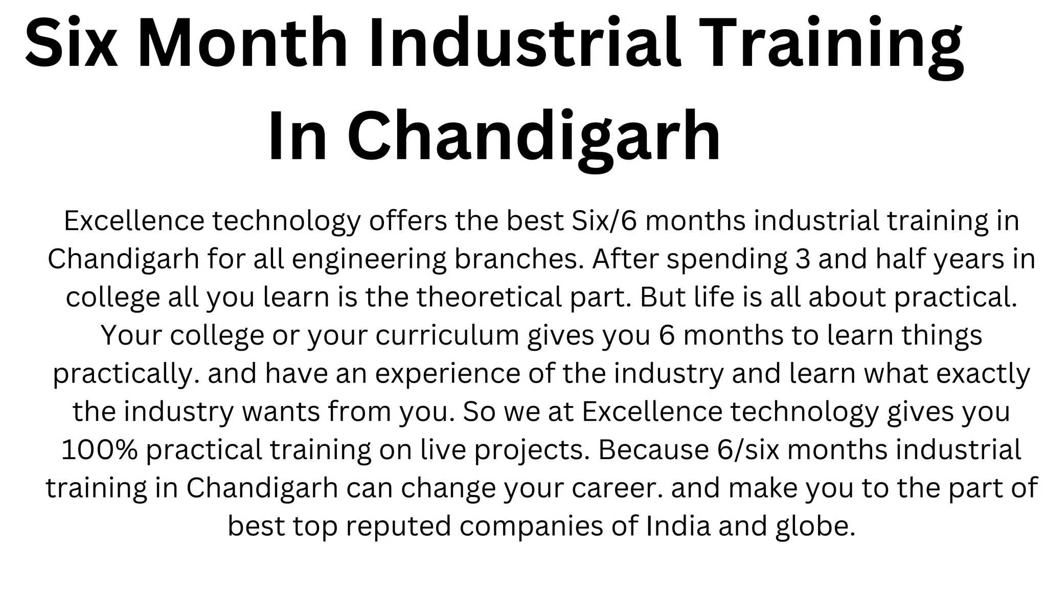 Six Month Industrial Training
In Chandigarh
Excellence technology offers the best Six/6 months industrial training in
Chandigarh for all engineering branches. After spending 3 and half years in
college all you learn is the theoretical part. But life is all about practical.
Your college or your curriculum gives you 6 months to learn things
practically. and have an experience of the industry and learn what exactly
the industry wants from you. So we at Excellence technology gives you
100% practical training on live projects. Because 6/six months industrial
training in Chandigarh can change your career. and make you to the part of
best top reputed companies of India and globe.
 