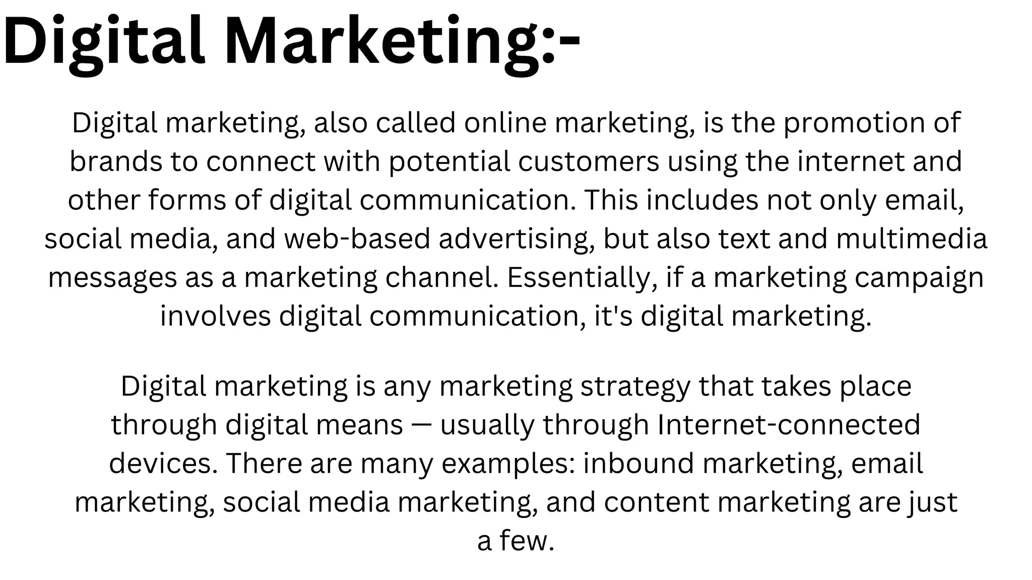 Digital Marketing:-
Digital marketing, also called online marketing, is the promotion of
brands to connect with potential customers using the internet and
other forms of digital communication. This includes not only email,
social media, and web-based advertising, but also text and multimedia
messages as a marketing channel. Essentially, if a marketing campaign
involves digital communication, it's digital marketing.
Digital marketing is any marketing strategy that takes place
through digital means — usually through Internet-connected
devices. There are many examples: inbound marketing, email
marketing, social media marketing, and content marketing are just
a few.
 