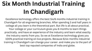 Six Month Industrial Training
In Chandigarh
Excellence technology offers the best Six/6 months industrial training in
Chandigarh for all engineering branches. After spending 3 and half years in
college all you learn is the theoretical part. But life is all about practical.
Your college or your curriculum gives you 6 months to learn things
practically. and have an experience of the industry and learn what exactly
the industry wants from you. So we at Excellence technology gives you
100% practical training on live projects. Because 6/six months industrial
training in Chandigarh can change your career. and make you to the part of
best top reputed companies of India and globe.
 