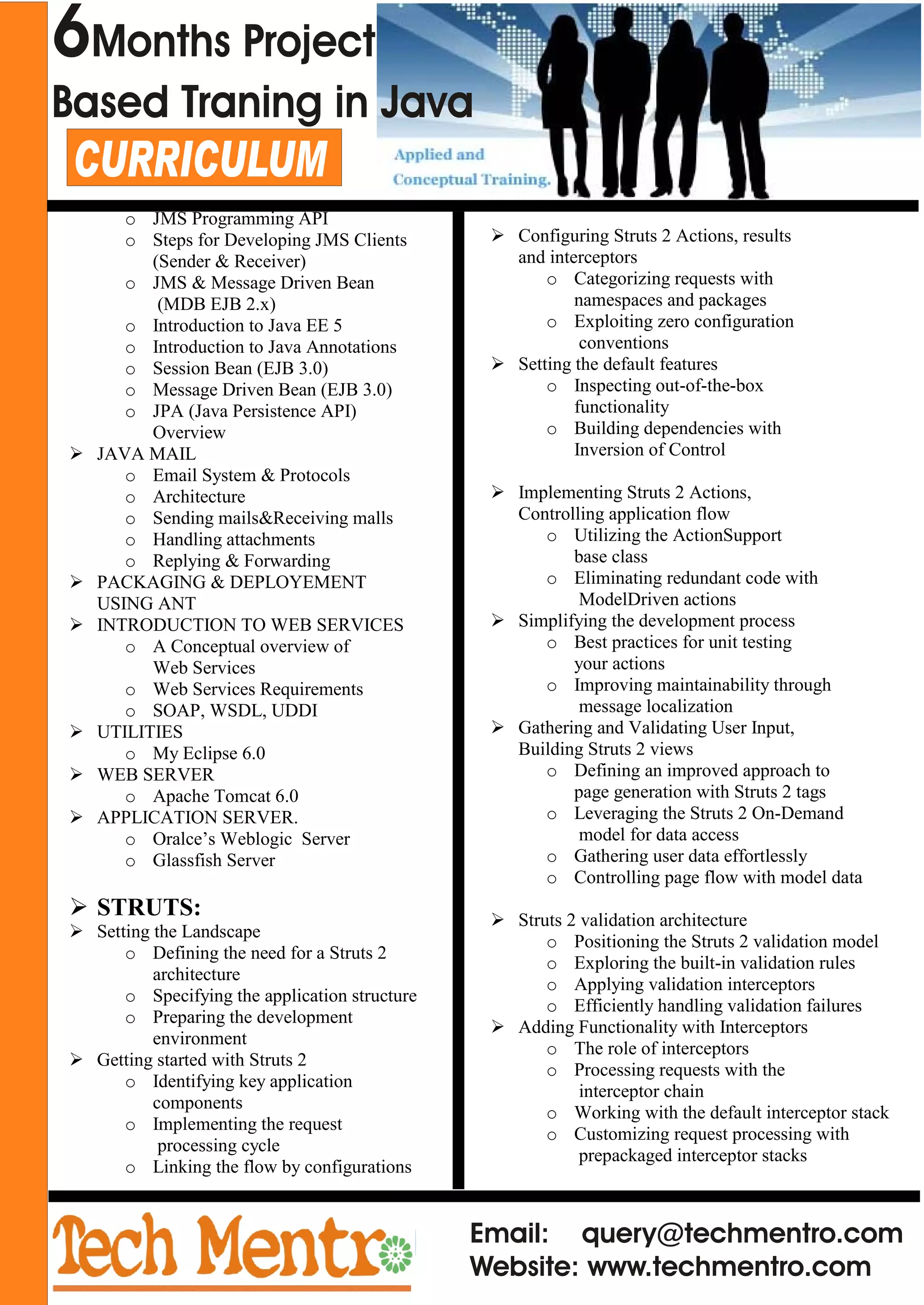 Email: query@techmentro.com
Website: www.techmentro.com
CURRICULUM
o JMS Programming API
o Steps for Developing JMS Clients
(Sender & Receiver)
o JMS & Message Driven Bean
(MDB EJB 2.x)
o Introduction to Java EE 5
o Introduction to Java Annotations
o Session Bean (EJB 3.0)
o Message Driven Bean (EJB 3.0)
o JPA (Java Persistence API)
Overview
Ø JAVA MAIL
o Email System & Protocols
o Architecture
o Sending mails&Receiving malls
o Handling attachments
o Replying & Forwarding
Ø PACKAGING & DEPLOYEMENT
USING ANT
Ø INTRODUCTION TO WEB SERVICES
o A Conceptual overview of
Web Services
o Web Services Requirements
o SOAP, WSDL, UDDI
Ø UTILITIES
o My Eclipse 6.0
Ø WEB SERVER
o Apache Tomcat 6.0
Ø APPLICATION SERVER.
o Oralce’s Weblogic Server
o Glassfish Server
Ø STRUTS:
Ø Setting the Landscape
o Defining the need for a Struts 2
architecture
o Specifying the application structure
o Preparing the development
environment
Ø Getting started with Struts 2
o Identifying key application
components
o Implementing the request
processing cycle
o Linking the flow by configurations
Ø Configuring Struts 2 Actions, results
and interceptors
o Categorizing requests with
namespaces and packages
o Exploiting zero configuration
conventions
Ø Setting the default features
o Inspecting out-of-the-box
functionality
o Building dependencies with
Inversion of Control
Ø Implementing Struts 2 Actions,
Controlling application flow
o Utilizing the ActionSupport
base class
o Eliminating redundant code with
ModelDriven actions
Ø Simplifying the development process
o Best practices for unit testing
your actions
o Improving maintainability through
message localization
Ø Gathering and Validating User Input,
Building Struts 2 views
o Defining an improved approach to
page generation with Struts 2 tags
o Leveraging the Struts 2 On-Demand
model for data access
o Gathering user data effortlessly
o Controlling page flow with model data
Ø Struts 2 validation architecture
o Positioning the Struts 2 validation model
o Exploring the built-in validation rules
o Applying validation interceptors
o Efficiently handling validation failures
Ø Adding Functionality with Interceptors
o The role of interceptors
o Processing requests with the
interceptor chain
o Working with the default interceptor stack
o Customizing request processing with
prepackaged interceptor stacks
6Months Project
Based Traning in Java
 