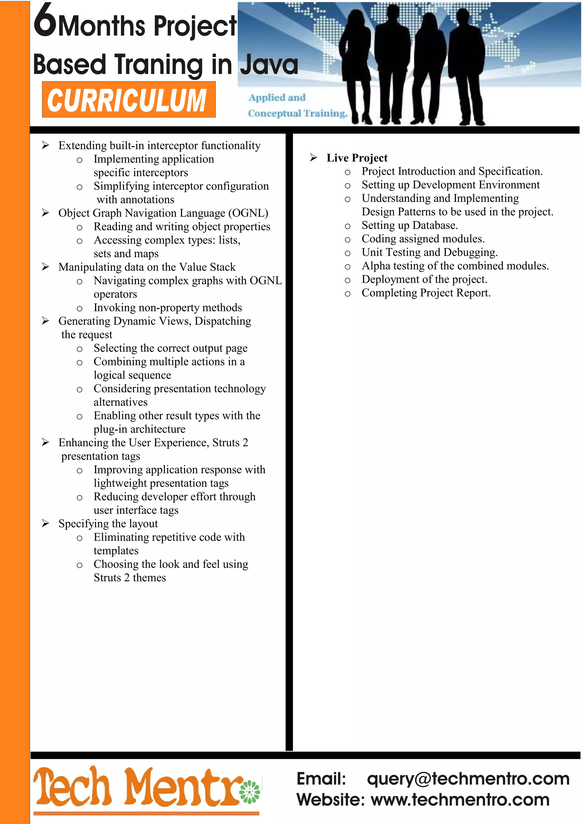 Email: query@techmentro.com
Website: www.techmentro.com
CURRICULUM
Ø Extending built-in interceptor functionality
o Implementing application
specific interceptors
o Simplifying interceptor configuration
with annotations
Ø Object Graph Navigation Language (OGNL)
o Reading and writing object properties
o Accessing complex types: lists,
sets and maps
Ø Manipulating data on the Value Stack
o Navigating complex graphs with OGNL
operators
o Invoking non-property methods
Ø Generating Dynamic Views, Dispatching
the request
o Selecting the correct output page
o Combining multiple actions in a
logical sequence
o Considering presentation technology
alternatives
o Enabling other result types with the
plug-in architecture
Ø Enhancing the User Experience, Struts 2
presentation tags
o Improving application response with
lightweight presentation tags
o Reducing developer effort through
user interface tags
Ø Specifying the layout
o Eliminating repetitive code with
templates
o Choosing the look and feel using
Struts 2 themes
6Months Project
Based Traning in Java
Ø Live Project
o Project Introduction and Specification.
o Setting up Development Environment
o Understanding and Implementing
Design Patterns to be used in the project.
o Setting up Database.
o Coding assigned modules.
o Unit Testing and Debugging.
o Alpha testing of the combined modules.
o Deployment of the project.
o Completing Project Report.
 