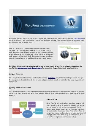Popularly known for its numerous plug-ins and user-friendly publishing platform, WordPress is
an open source CMS framework. Based on PHP and MYSQL, this application is integrated with
several layouts and add-ons.


Due to the support and availability of vast range of
plug-ins, WordPress is considered as the best tool for
web development. Plug-ins are the tools to extend the
functionality of WordPress and helps for easy and quick
web app development. Web developers make the best
use of these plugins to build cutting-edge web apps.




In this article, we have featured some of the fresh WordPress plugins that can be
useful to wordpress web developers for creating ingenious web applications.


Unique Headers

This plugin best utilizes the excellent Taxonomy Metadata plugin for handling header images
for categories. It adds the ability to use unique custom headers on individual pages, posts or
categories.


jQuery Horizontal Slider

This horizontal slider is an extremely easy way to perform your own header, banner or photo
gallery for your wordpress site. With jQuery effects, this plugin makes your web dynamic and
striking.

                                               Easy PayPal

                                               Easy PayPal is the simplest possible way to sell
                                               your goods online. It helps to quickly set up an
                                               online store to sell any downloadable item,
                                               where your buyers can pay online and can get
                                               an automatic download link. This whole flow is
                                               fully automated and designed to run unattended
                                               using PayPal IPN. This plug-in eliminates the
                                               need for complex e-commerce setup.
 