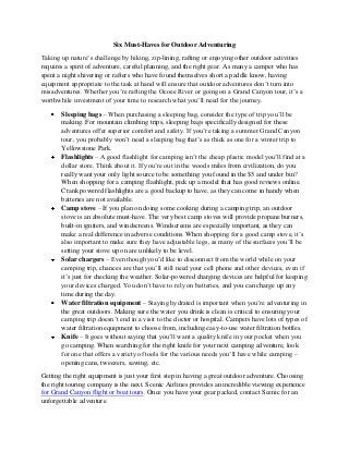 Six Must-Haves for Outdoor Adventuring
Taking up nature’s challenge by hiking, zip-lining, rafting or enjoying other outdoor activities
requires a spirit of adventure, careful planning, and the right gear. As many a camper who has
spent a night shivering or rafters who have found themselves short a paddle know, having
equipment appropriate to the task at hand will ensure that outdoor adventures don’t turn into
misadventures. Whether you’re rafting the Ocoee River or going on a Grand Canyon tour, it’s a
worthwhile investment of your time to research what you’ll need for the journey.
Sleeping bags – When purchasing a sleeping bag, consider the type of trip you’ll be
making. For mountain climbing trips, sleeping bags specifically designed for these
adventures offer superior comfort and safety. If you’re taking a summer Grand Canyon
tour, you probably won’t need a sleeping bag that’s as thick as one for a winter trip to
Yellowstone Park.
Flashlights – A good flashlight for camping isn’t the cheap plastic model you’ll find at a
dollar store. Think about it. If you’re out in the woods miles from civilization, do you
really want your only light source to be something you found in the $5 and under bin?
When shopping for a camping flashlight, pick up a model that has good reviews online.
Crank powered flashlights are a good backup to have, as they can come in handy when
batteries are not available.
Camp stove – If you plan on doing some cooking during a camping trip, an outdoor
stove is an absolute must-have. The very best camp stoves will provide propane burners,
built-in igniters, and windscreens. Windscreens are especially important, as they can
make a real difference in adverse conditions. When shopping for a good camp stove, it’s
also important to make sure they have adjustable legs, as many of the surfaces you’ll be
setting your stove up on are unlikely to be level.
Solar chargers – Even though you’d like to disconnect from the world while on your
camping trip, chances are that you’ll still need your cell phone and other devices, even if
it’s just for checking the weather. Solar-powered charging devices are helpful for keeping
your devices charged. You don’t have to rely on batteries, and you can charge up any
time during the day.
Water filtration equipment – Staying hydrated is important when you’re adventuring in
the great outdoors. Making sure the water you drink is clean is critical to ensuring your
camping trip doesn’t end in a visit to the doctor or hospital. Campers have lots of types of
water filtration equipment to choose from, including easy-to-use water filtration bottles.
Knife – It goes without saying that you’ll want a quality knife in your pocket when you
go camping. When searching for the right knife for your next camping adventure, look
for one that offers a variety of tools for the various needs you’ll have while camping –
opening cans, tweezers, sawing, etc.
Getting the right equipment is just your first step in having a great outdoor adventure. Choosing
the right touring company is the next. Scenic Airlines provides an incredible viewing experience
for Grand Canyon flight or boat tours. Once you have your gear packed, contact Scenic for an
unforgettable adventure.
 