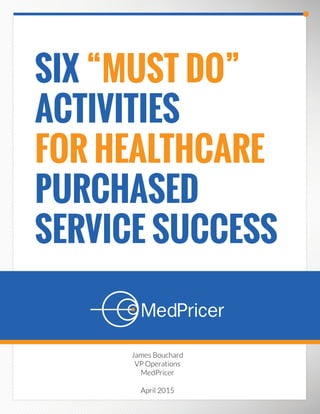 SIX “MUST DO”
ACTIVITIES
FOR HEALTHCARE
PURCHASED
SERVICE SUCCESS
James Bouchard
VP Operations
MedPricer
April 2015
 