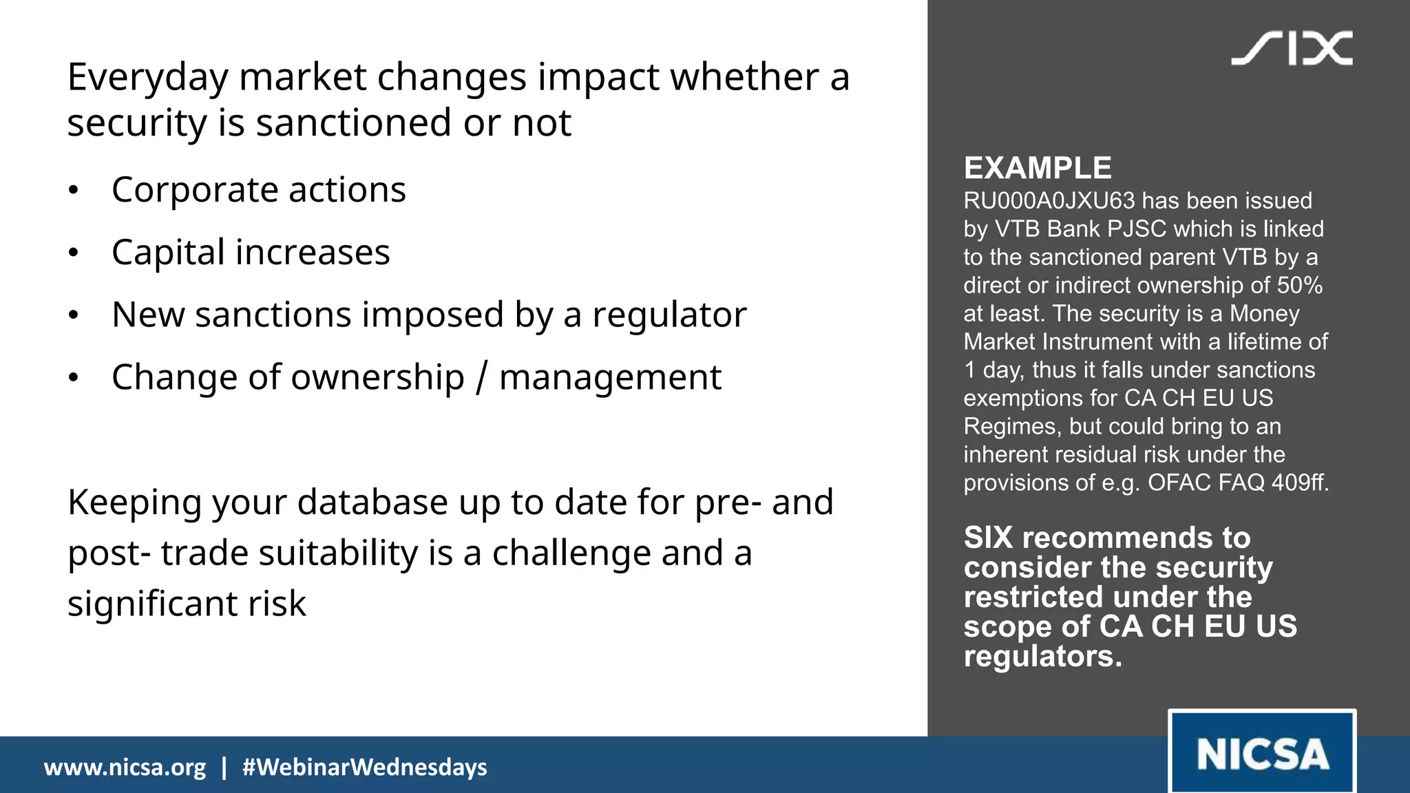Everyday market changes impact whether a
security is sanctioned or not
16
• Corporate actions
• Capital increases
• New sanctions imposed by a regulator
• Change of ownership / management
Keeping your database up to date for pre- and
post- trade suitability is a challenge and a
significant risk
EXAMPLE
RU000A0JXU63 has been issued
by VTB Bank PJSC which is linked
to the sanctioned parent VTB by a
direct or indirect ownership of 50%
at least. The security is a Money
Market Instrument with a lifetime of
1 day, thus it falls under sanctions
exemptions for CA CH EU US
Regimes, but could bring to an
inherent residual risk under the
provisions of e.g. OFAC FAQ 409ff.
SIX recommends to
consider the security
restricted under the
scope of CA CH EU US
regulators.
16
www.nicsa.org | #WebinarWednesdays
 